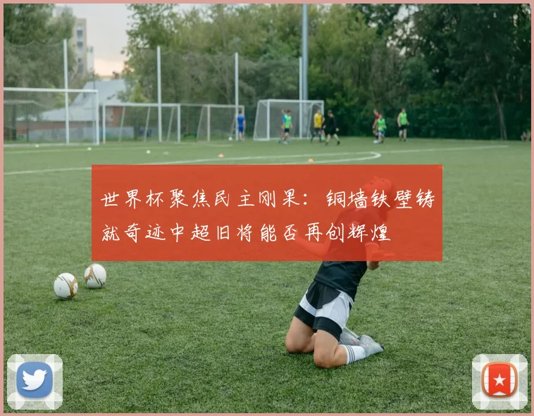 世界杯聚焦民主刚果：铜墙铁壁铸就奇迹中超旧将能否再创辉煌