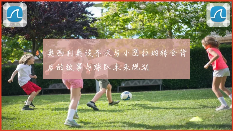 奥西利奥谈齐沃与小图拉姆转会背后的故事与球队未来规划