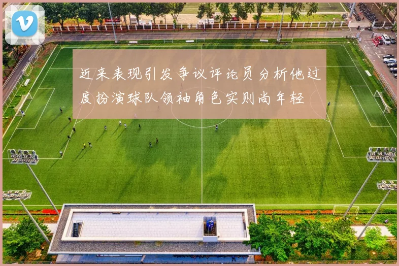 近来表现引发争议评论员分析他过度扮演球队领袖角色实则尚年轻