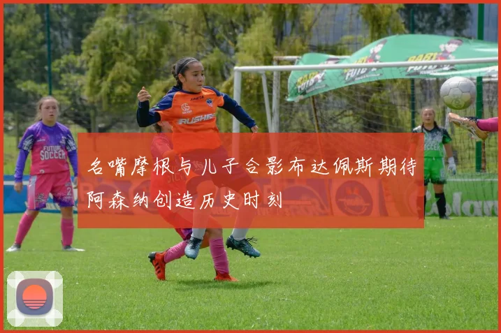 名嘴摩根与儿子合影布达佩斯期待阿森纳创造历史时刻