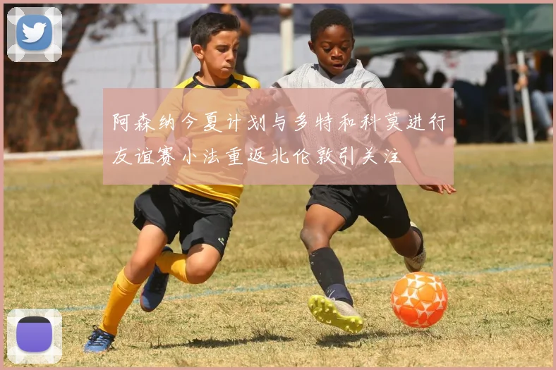 阿森纳今夏计划与多特和科莫进行友谊赛小法重返北伦敦引关注