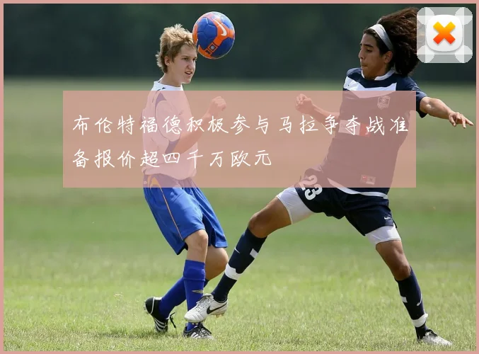 布伦特福德积极参与马拉争夺战准备报价超四千万欧元