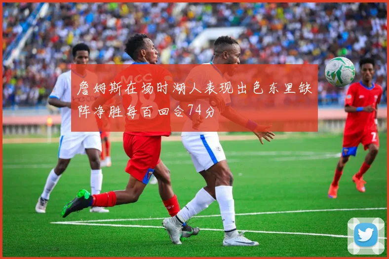 詹姆斯在场时湖人表现出色东里缺阵净胜每百回合74分