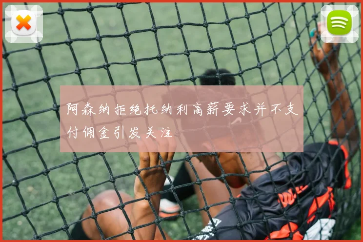 阿森纳拒绝托纳利高薪要求并不支付佣金引发关注