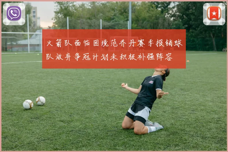 火箭队面临困境范乔丹赛季报销球队放弃争冠计划未积极补强阵容