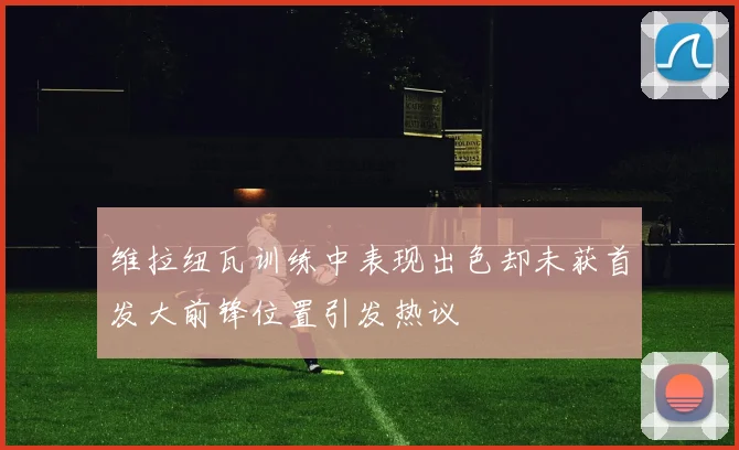 维拉纽瓦训练中表现出色却未获首发大前锋位置引发热议