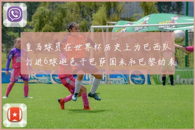 皇马球员在世界杯历史上为巴西队打进6球逊色于巴萨国米和巴黎的表现