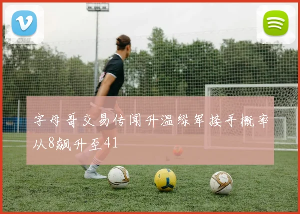 字母哥交易传闻升温绿军接手概率从8飙升至41