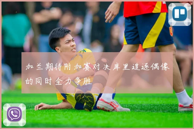 加兰期待附加赛对决库里追逐偶像的同时全力争胜