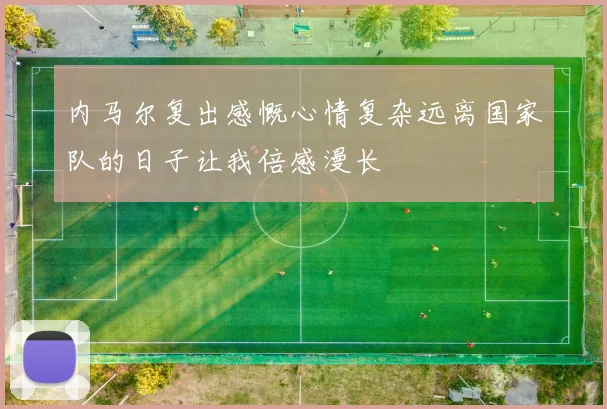 内马尔复出感慨心情复杂远离国家队的日子让我倍感漫长