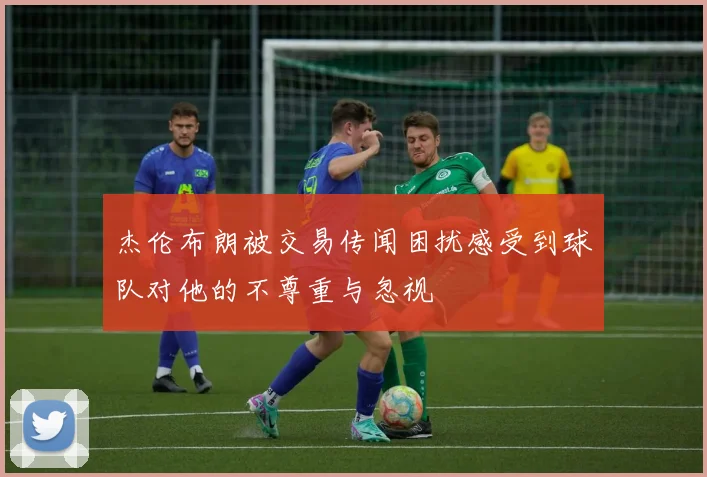 杰伦布朗被交易传闻困扰感受到球队对他的不尊重与忽视