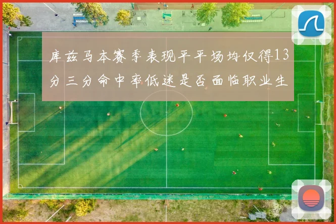 库兹马本赛季表现平平场均仅得13分三分命中率低迷是否面临职业生涯低谷