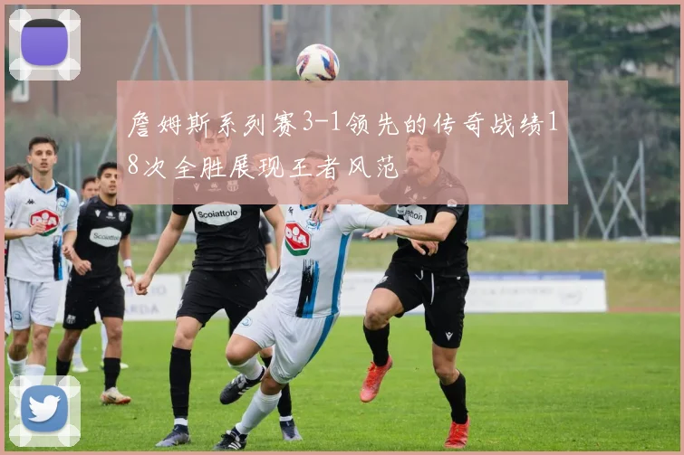 詹姆斯系列赛3-1领先的传奇战绩18次全胜展现王者风范