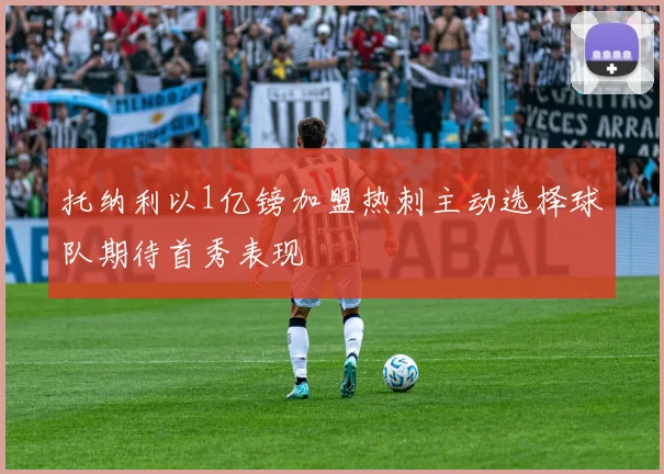 托纳利以1亿镑加盟热刺主动选择球队期待首秀表现