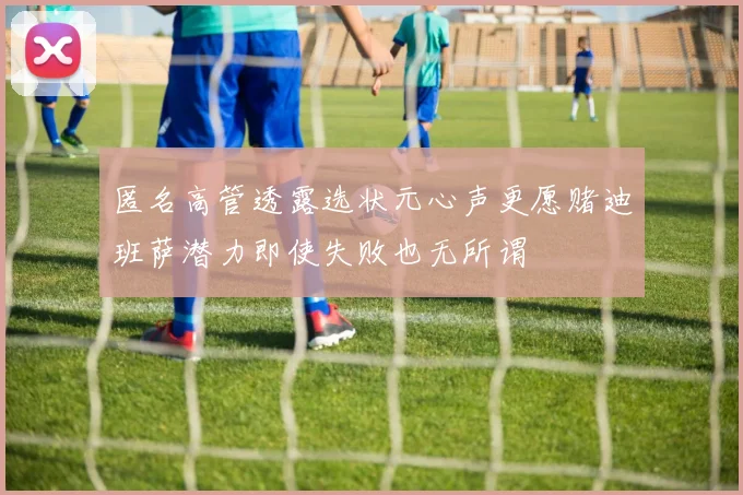 匿名高管透露选状元心声更愿赌迪班萨潜力即使失败也无所谓