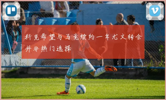 科克希望与马竞续约一年尤文转会并非热门选择