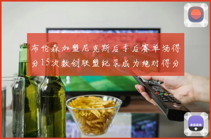布伦森加盟尼克斯后季后赛单场得分15次数创联盟纪录成为绝对得分王