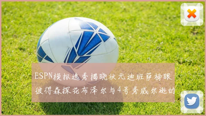ESPN模拟选秀揭晓状元迪班萨榜眼彼得森探花布泽尔与4号秀威尔逊的精彩表现
