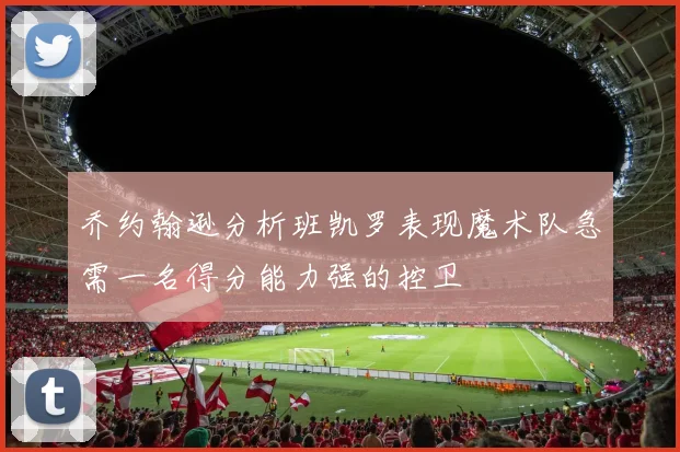 乔约翰逊分析班凯罗表现魔术队急需一名得分能力强的控卫