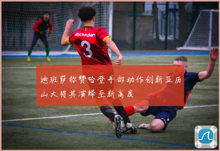 迪班萨称赞哈登手部动作创新亚历山大将其演绎至新高度