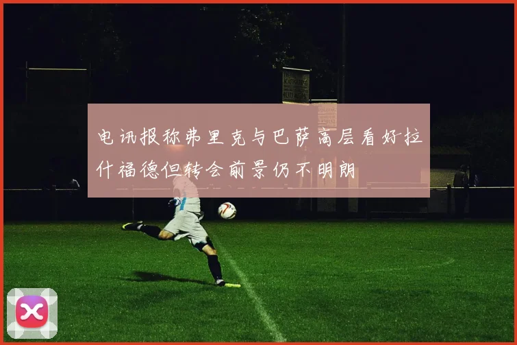 电讯报称弗里克与巴萨高层看好拉什福德但转会前景仍不明朗