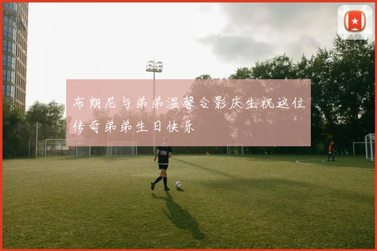 布朗尼与弟弟温馨合影庆生祝这位传奇弟弟生日快乐