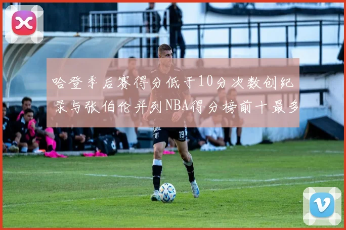 哈登季后赛得分低于10分次数创纪录与张伯伦并列NBA得分榜前十最多